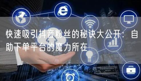 快速吸引抖音粉丝的秘诀大公开：自助下单平台的魔力所在