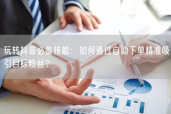 玩转抖音必备技能：如何通过自助下单精准吸引目标粉丝？