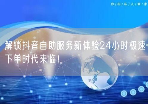 解锁抖音自助服务新体验24小时极速下单时代来临！