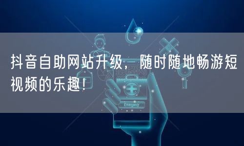 抖音自助网站升级，随时随地畅游短视频的乐趣！