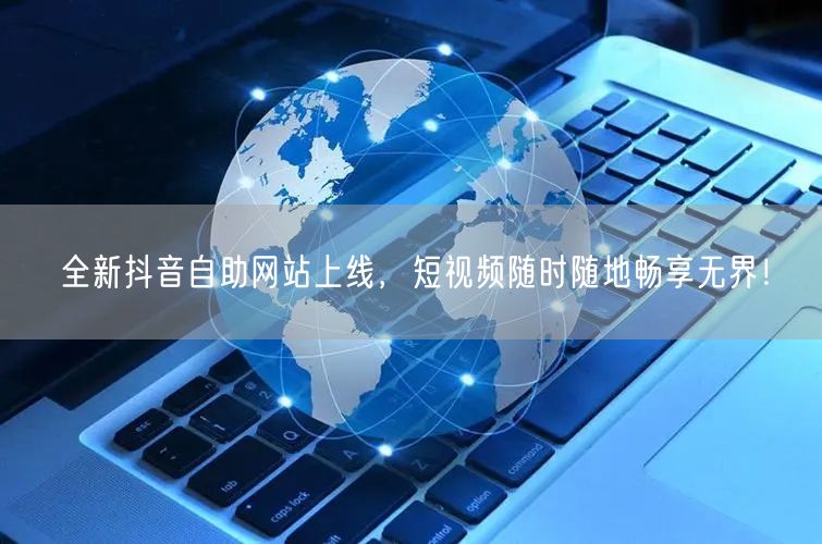 全新抖音自助网站上线，短视频随时随地畅享无界！
