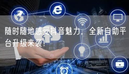 随时随地感受抖音魅力，全新自助平台升级来袭！