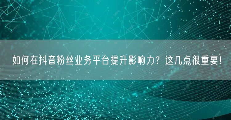 如何在抖音粉丝业务平台提升影响力？这几点很重要！