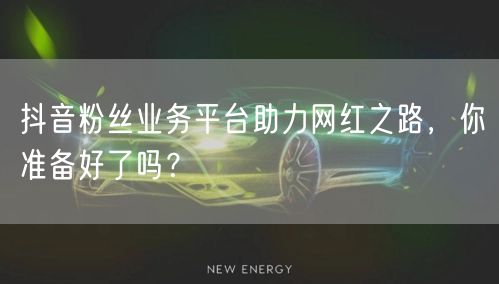 抖音粉丝业务平台助力网红之路，你准备好了吗？