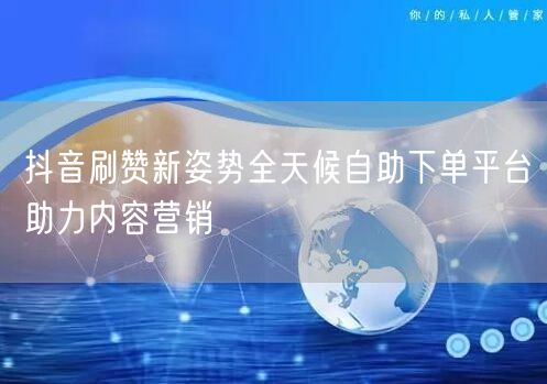 抖音刷赞新姿势全天候自助下单平台助力内容营销